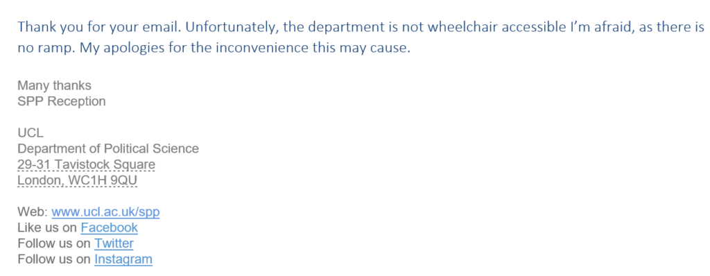Screenshot says: "Thank you for your email. Unfortunately, the department is not wheelchair accessible I’m afraid, as there is no ramp. My apologies for the inconvenience this may cause. 

Many thanks
SPP Reception

UCL 
Department of Political Science
29-31 Tavistock Square
London, WC1H 9QU

Web: www.ucl.ac.uk/spp
Like us on Facebook 
Follow us on Twitter
Follow us on Instagram"