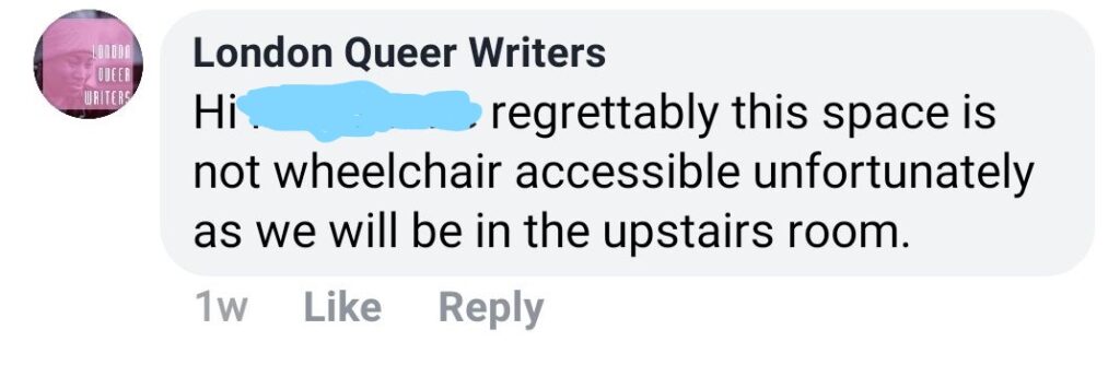 A screenshot from a facebook comment by London Queer Writers: "London Queer Writers Hi [names obscured with blue scribble] regrettably this space is not wheelchair accessible unfortunately as we will be in the upstairs room."