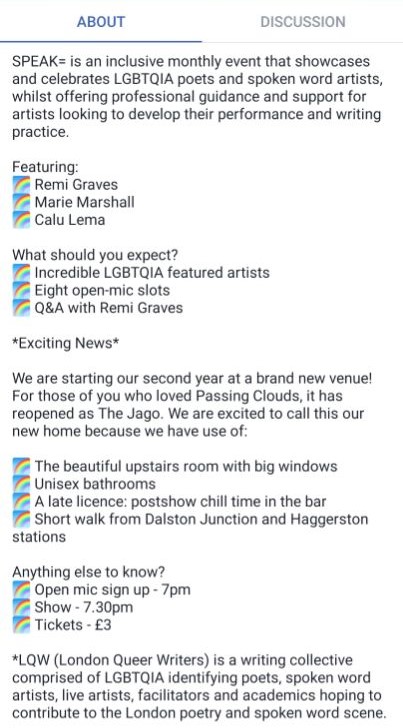 A facebook screenshot, showing the text "SPEAK= is an inclusive monthly event that showcases and celebrates LGBTQIA poets and spoken word artists, whilst offering professional guidance and support for artists looking to develop their performance and writing practice.
Featuring:
? Remi Graves
? Marie Marshall
? Calu Lema
What should you expect?
? Incredible LGBTQIA featured artists
? Eight open-mic slots
? Q&A with Remi Graves
*Exciting News*
We are starting our second year at a brand new venue! For those of you who loved Passing Clouds, it has reopened as The Jago. We are excited to call this our new home because we have use of:
? The beautiful upstairs room with big windows
? Unisex bathrooms
? A late licence: postshow chill time in the bar
? Short walk from Dalston Junction and Haggerston stations
Anything else to know?
? Open mic sign up - 7pm
? Show - 7.30pm
? Tickets - £3
*LQW (London Queer Writers) is a writing collective comprised of LGBTQIA identifying poets, spoken word artists, live artists, facilitators and academics hoping to contribute to the London poetry and spoken word scene."