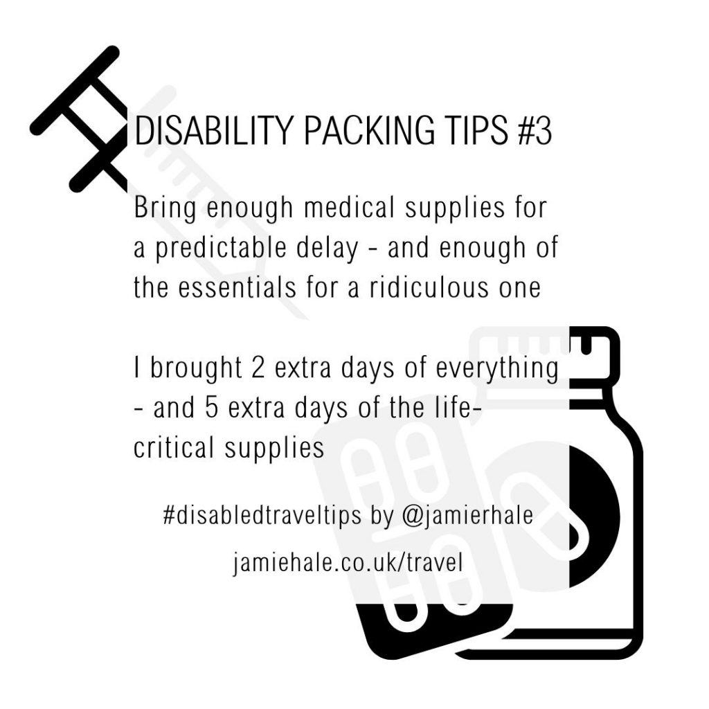 Superimposed on top of an illustration of a syringe, pill bottle and packet of tablets is the text "Disability Packing Tips #3. Bring enough medical supplies for a predictable delay - and enough of the essentials for a ridiculous one. I brought 2 extra days of everything - and 5 extra days of the life critical supplies. #DisabledTravelTips by @jamierhale jamiehale.co.uk/travel"