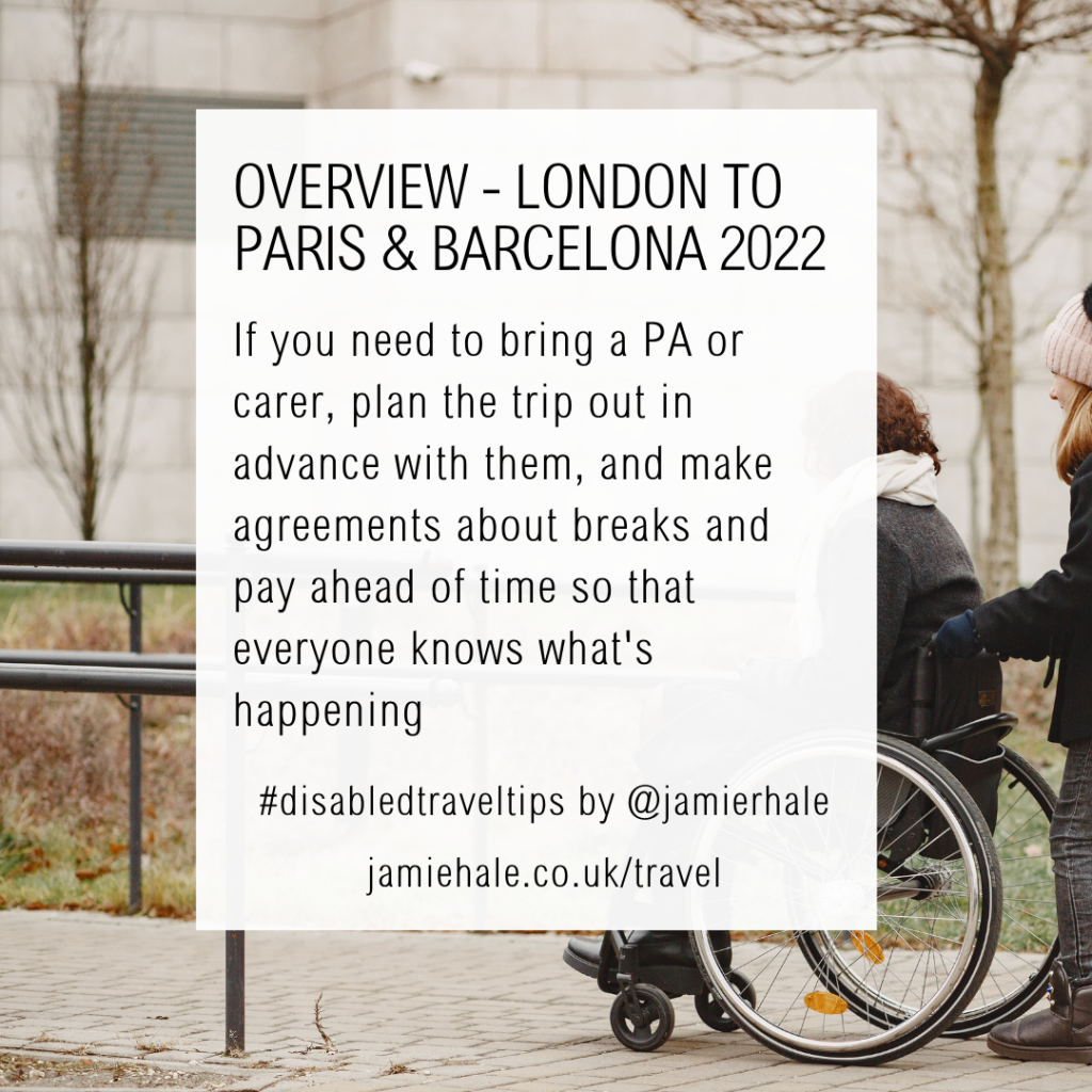Superimposed on top of a picture of someone in a manual wheelchair being pushed outdoors is the text "Disabled Travel Tips, OVERVIEW, London to Paris and Barcelona 2022, if you need to bring a PA or carer plan the trip out in advance with them, and make agreements about breaks and pay ahead of time so that everyone knows what's happening #DisabledTravelTips by @jamierhale jamiehale.co.uk/travel"