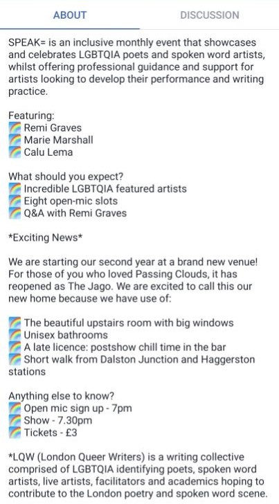 A facebook screenshot, showing the text "SPEAK= is an inclusive monthly event that showcases and celebrates LGBTQIA poets and spoken word artists, whilst offering professional guidance and support for artists looking to develop their performance and writing practice.
Featuring:
? Remi Graves
? Marie Marshall 
? Calu Lema
What should you expect?
? Incredible LGBTQIA featured artists
? Eight open-mic slots
? Q&A with Remi Graves
*Exciting News*
We are starting our second year at a brand new venue! For those of you who loved Passing Clouds, it has reopened as The Jago. We are excited to call this our new home because we have use of:
? The beautiful upstairs room with big windows
? Unisex bathrooms
? A late licence: postshow chill time in the bar
? Short walk from Dalston Junction and Haggerston stations
Anything else to know?
? Open mic sign up - 7pm
? Show - 7.30pm
? Tickets - £3
*LQW (London Queer Writers) is a writing collective comprised of LGBTQIA identifying poets, spoken word artists, live artists, facilitators and academics hoping to contribute to the London poetry and spoken word scene."